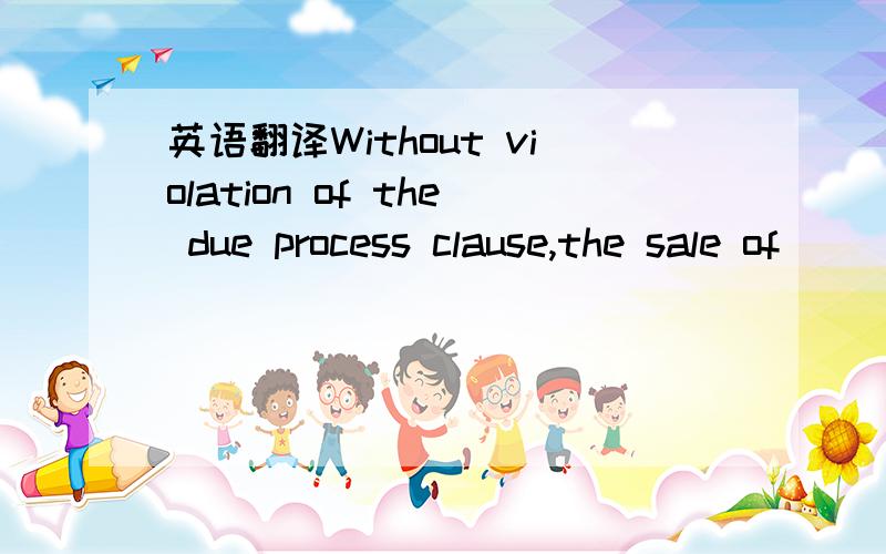 英语翻译Without violation of the due process clause,the sale of