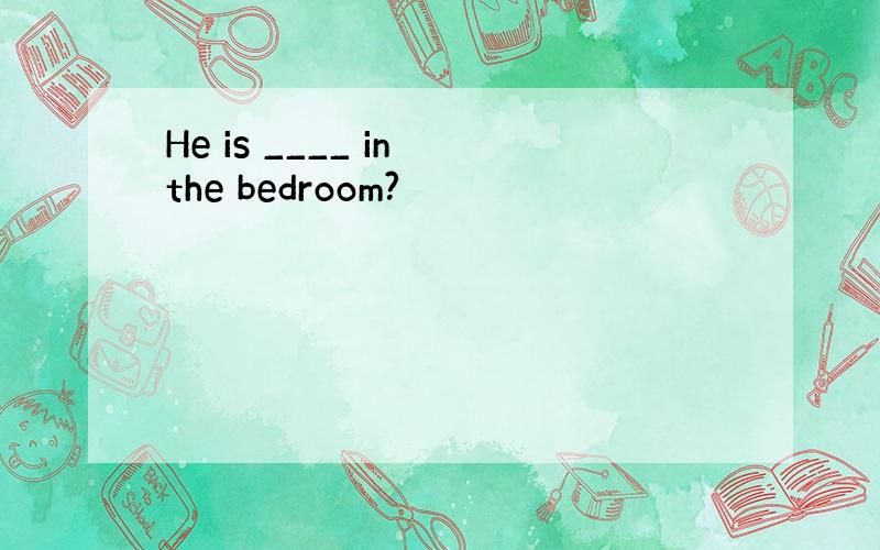 He is ____ in the bedroom?