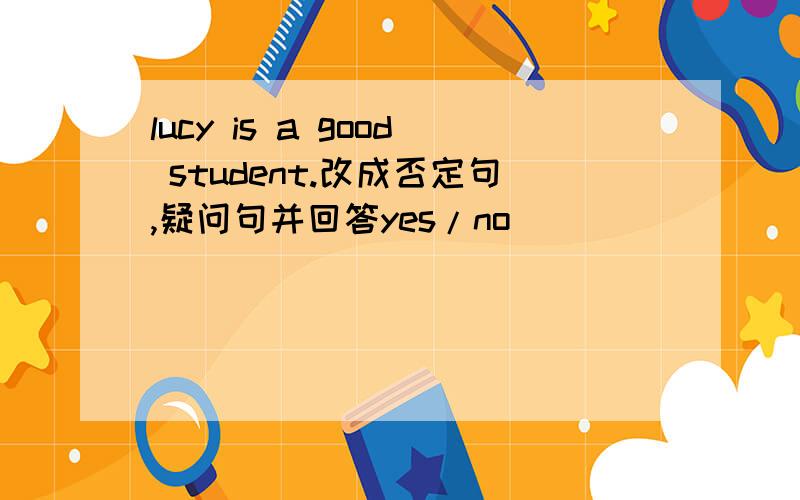 lucy is a good student.改成否定句,疑问句并回答yes/no
