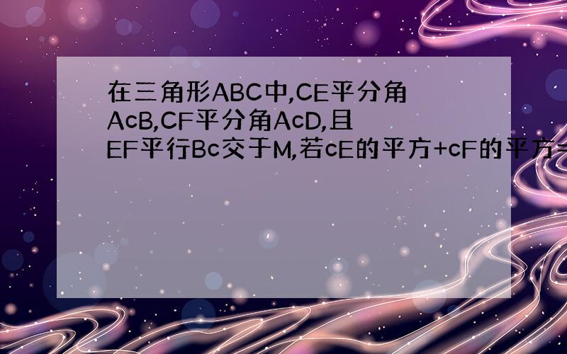 在三角形ABC中,CE平分角AcB,CF平分角AcD,且EF平行Bc交于M,若cE的平方+cF的平方=16；求cm