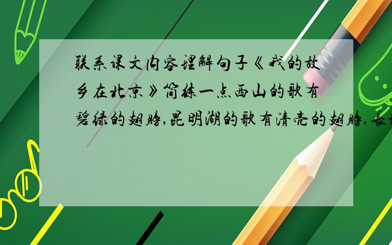 联系课文内容理解句子《我的故乡在北京》简练一点西山的歌有碧绿的翅膀,昆明湖的歌有清亮的翅膀,长城的歌有带花的翅膀