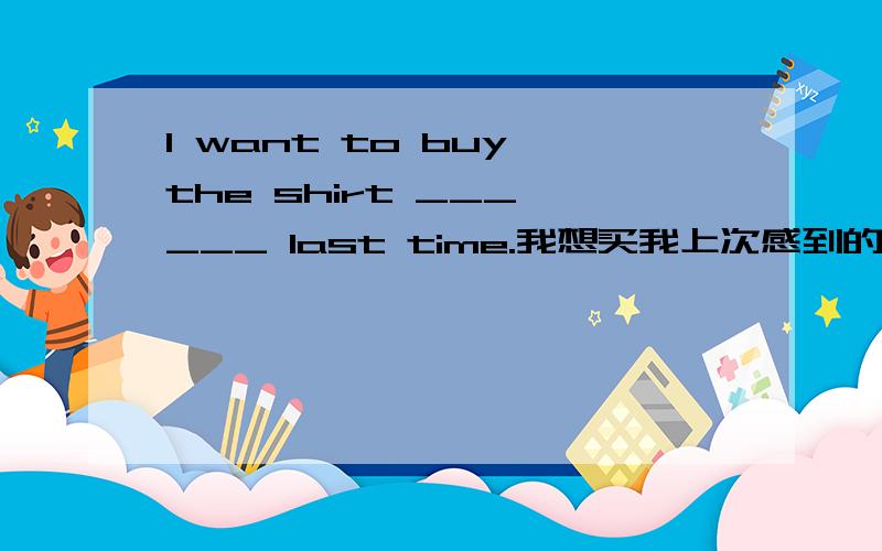 I want to buy the shirt ___ ___ last time.我想买我上次感到的那件衬衫.