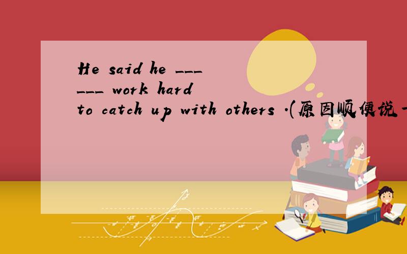 He said he ______ work hard to catch up with others .(原因顺便说一