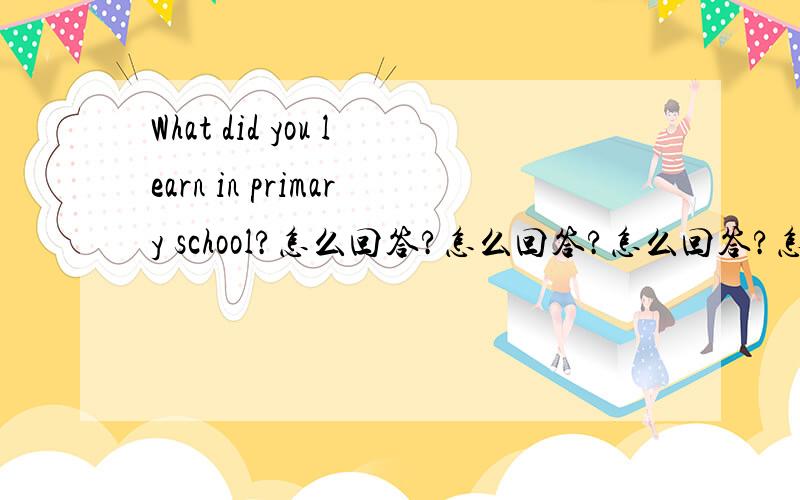 What did you learn in primary school?怎么回答?怎么回答?怎么回答?怎么回答?怎么回