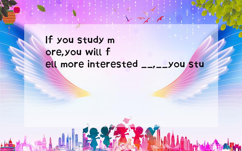 If you study more,you will fell more interested __,__you stu