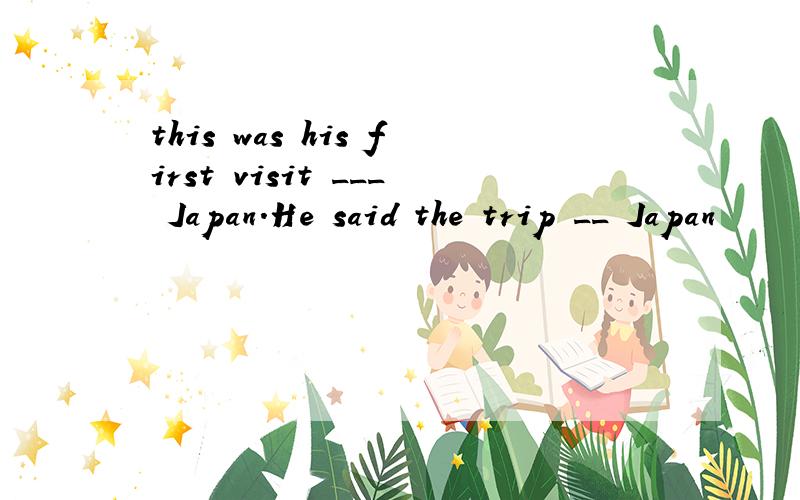 this was his first visit ___ Japan.He said the trip __ Japan