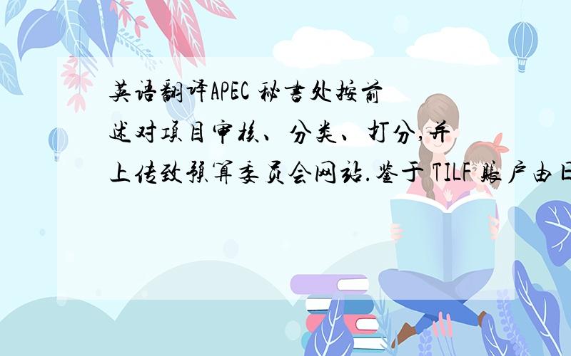 英语翻译APEC 秘书处按前述对项目审核、分类、打分,并上传致预算委员会网站.鉴于 TILF 账户由日方出资,日对 TI