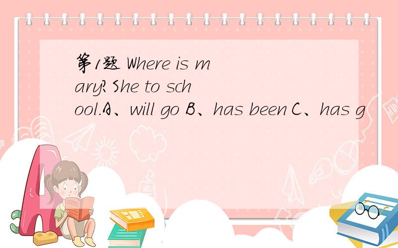 第1题 Where is mary?She to school.A、will go B、has been C、has g