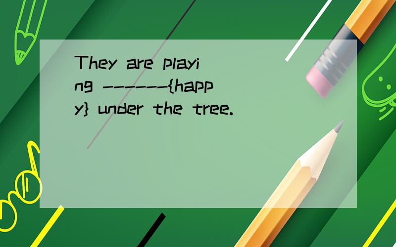 They are playing ------{happy} under the tree.