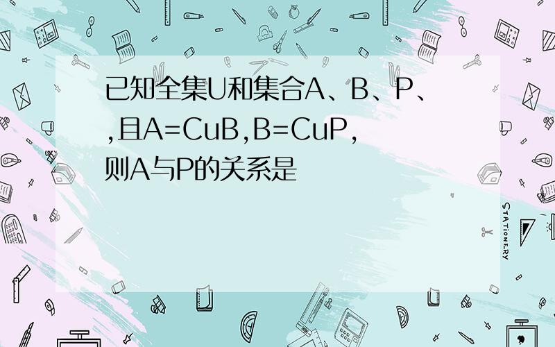 已知全集U和集合A、B、P、,且A=CuB,B=CuP,则A与P的关系是