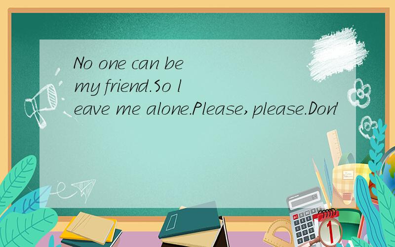 No one can be my friend.So leave me alone.Please,please.Don'