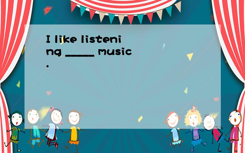 I like listening _____ music.
