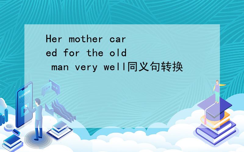Her mother cared for the old man very well同义句转换