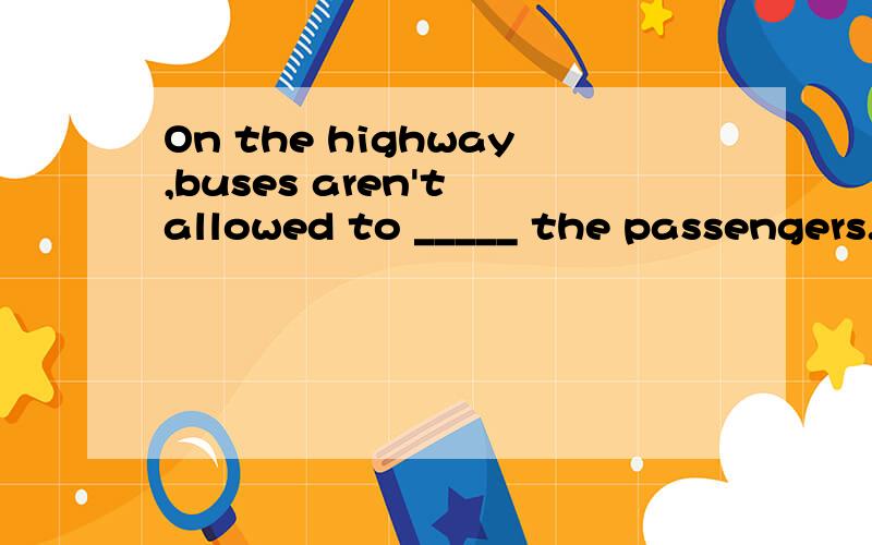 On the highway,buses aren't allowed to _____ the passengers.
