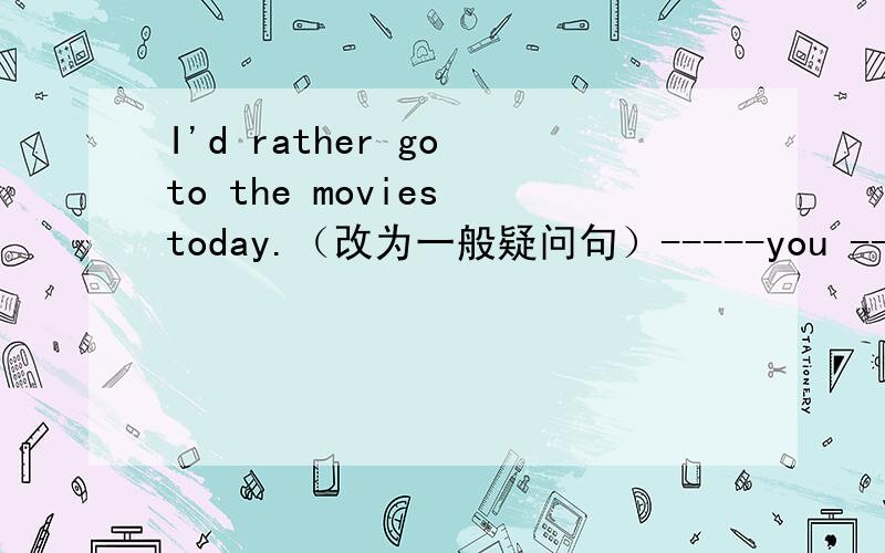 I'd rather go to the movies today.（改为一般疑问句）-----you ----- go
