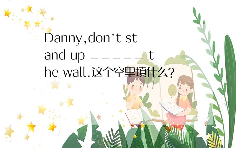Danny,don't stand up _____ the wall.这个空里填什么?