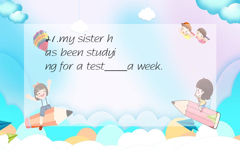21.my sister has been studying for a test____a week.