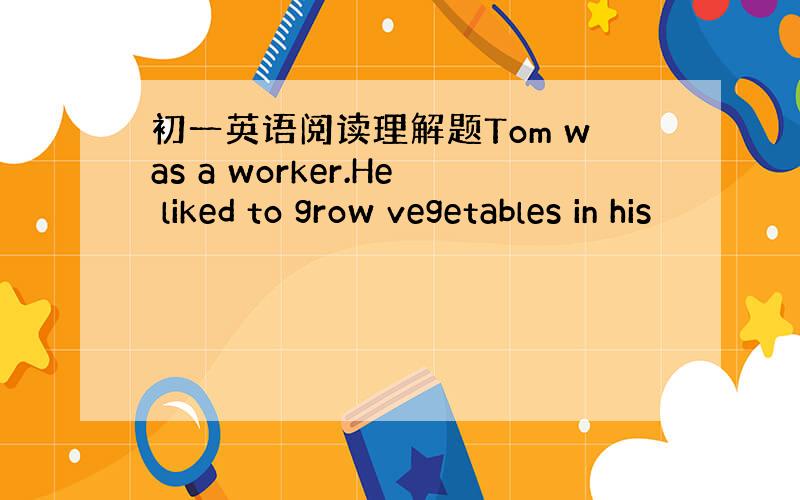 初一英语阅读理解题Tom was a worker.He liked to grow vegetables in his