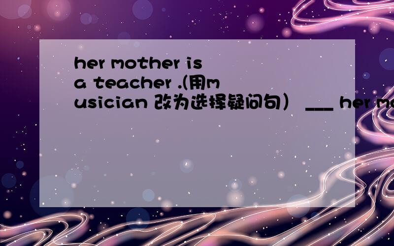 her mother is a teacher .(用musician 改为选择疑问句） ___ her mother