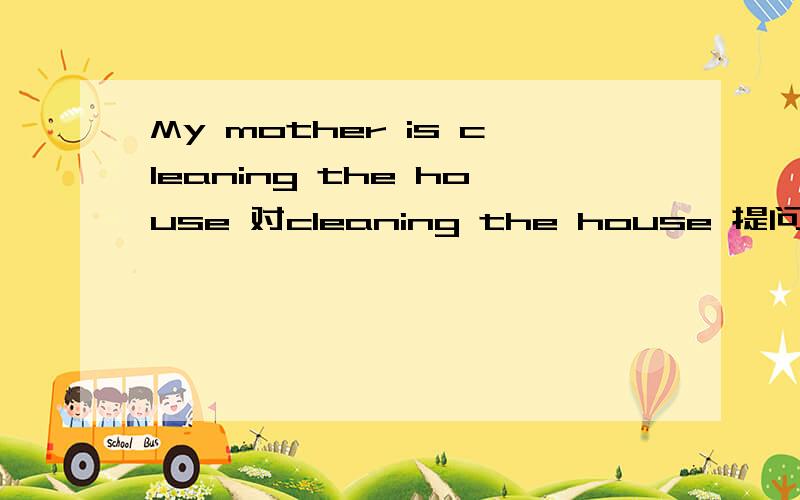 My mother is cleaning the house 对cleaning the house 提问
