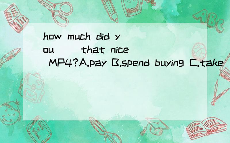 how much did you ()that nice MP4?A.pay B.spend buying C.take