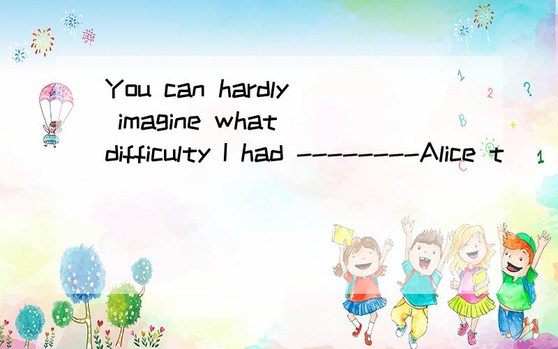 You can hardly imagine what difficulty I had --------Alice t