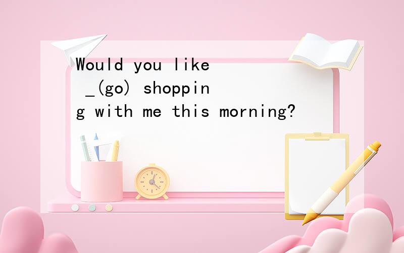 Would you like _(go) shopping with me this morning?