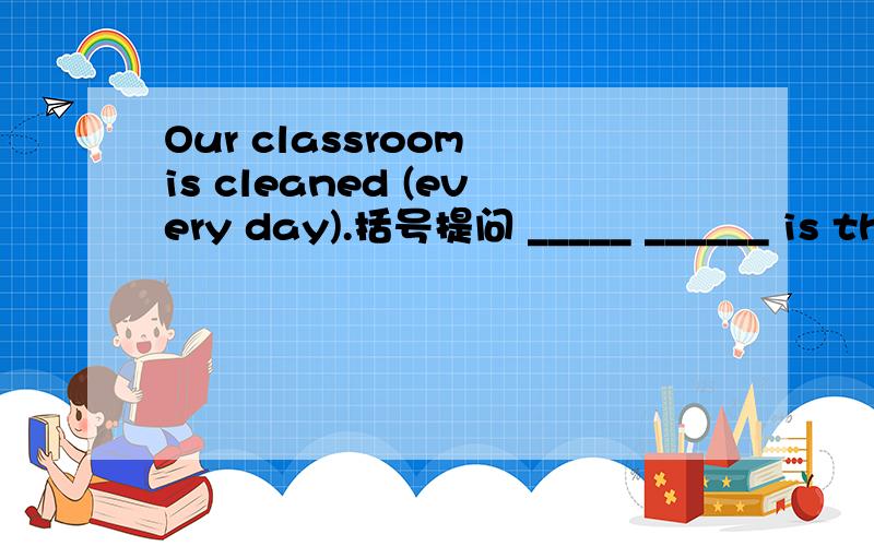 Our classroom is cleaned (every day).括号提问 _____ ______ is th