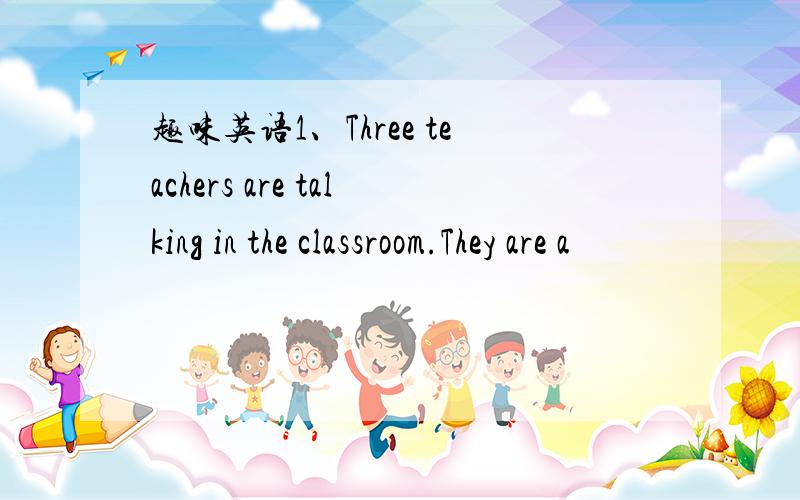 趣味英语1、Three teachers are talking in the classroom.They are a