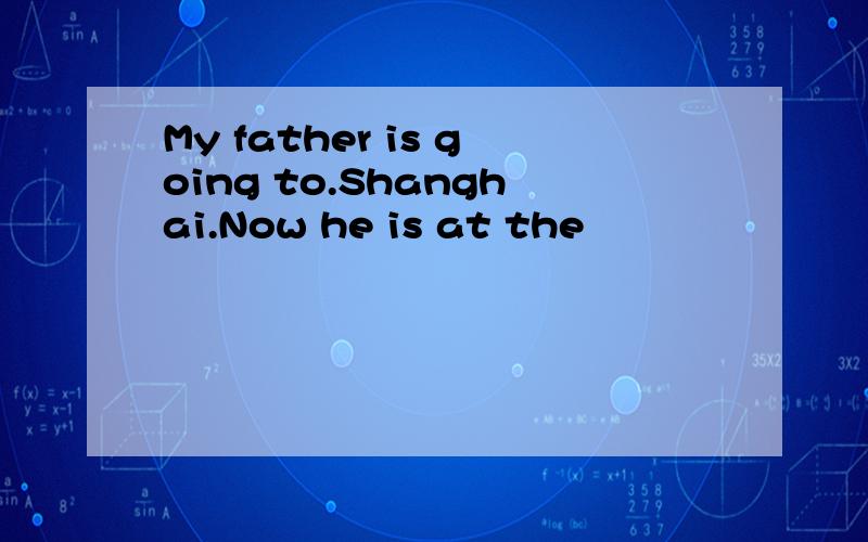 My father is going to.Shanghai.Now he is at the
