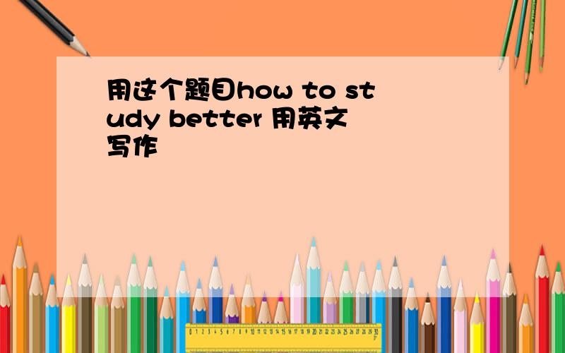 用这个题目how to study better 用英文写作