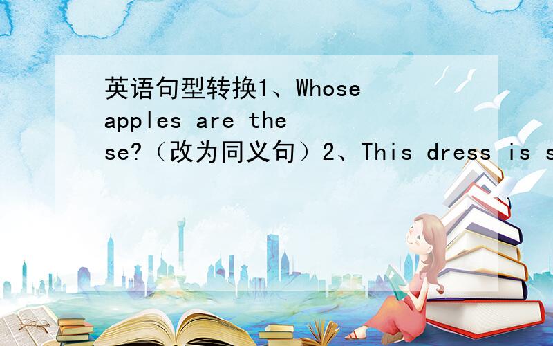 英语句型转换1、Whose apples are these?（改为同义句）2、This dress is so lon