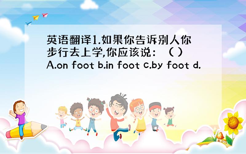 英语翻译1.如果你告诉别人你步行去上学,你应该说：（ ）A.on foot b.in foot c.by foot d.