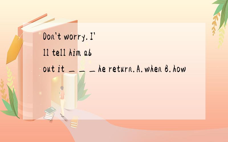 Don't worry.I'll tell him about it ___he return.A.when B.how