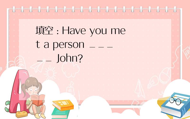 填空：Have you met a person _____ John?