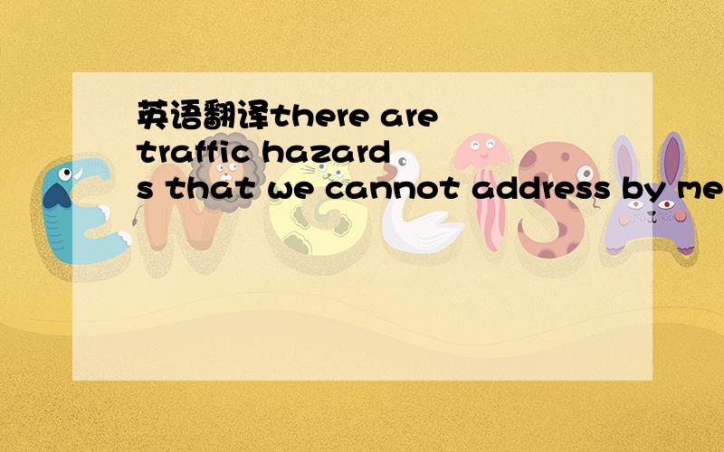 英语翻译there are traffic hazards that we cannot address by mere