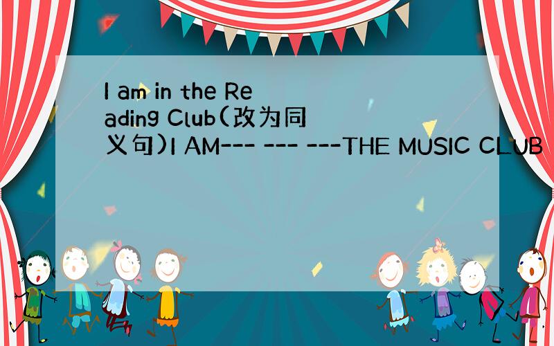 I am in the Reading Club(改为同义句)I AM--- --- ---THE MUSIC CLUB