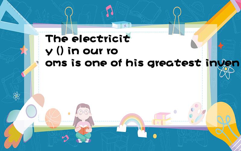 The electricity () in our rooms is one of his greatest inven