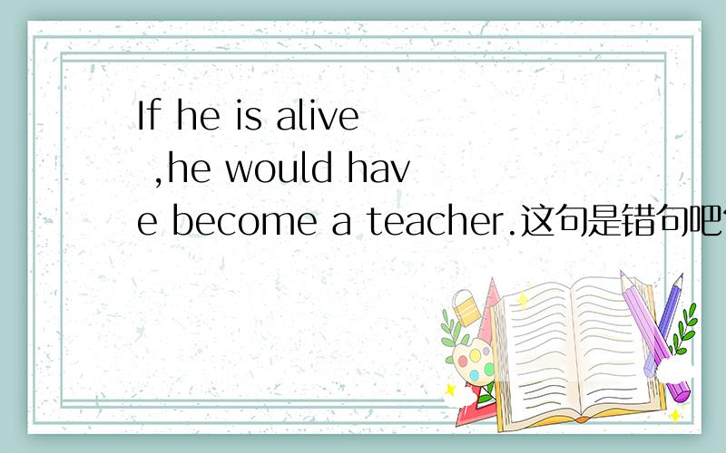 If he is alive ,he would have become a teacher.这句是错句吧?