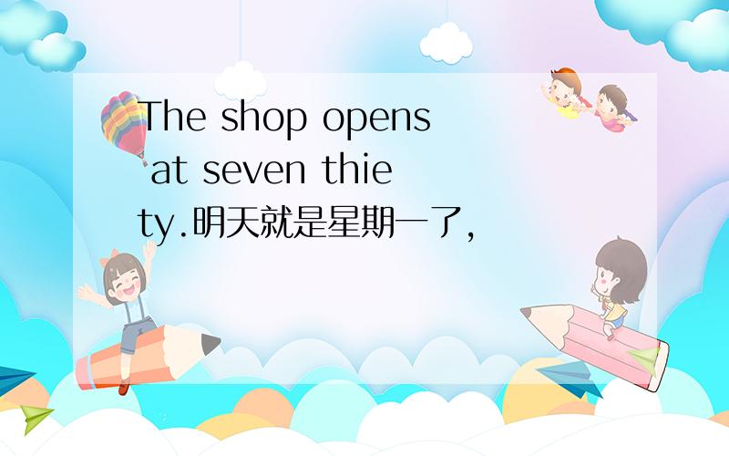 The shop opens at seven thiety.明天就是星期一了,