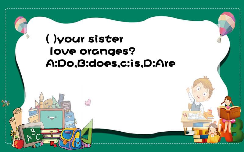 ( )your sister love oranges?A:Do,B:does,c:is,D:Are