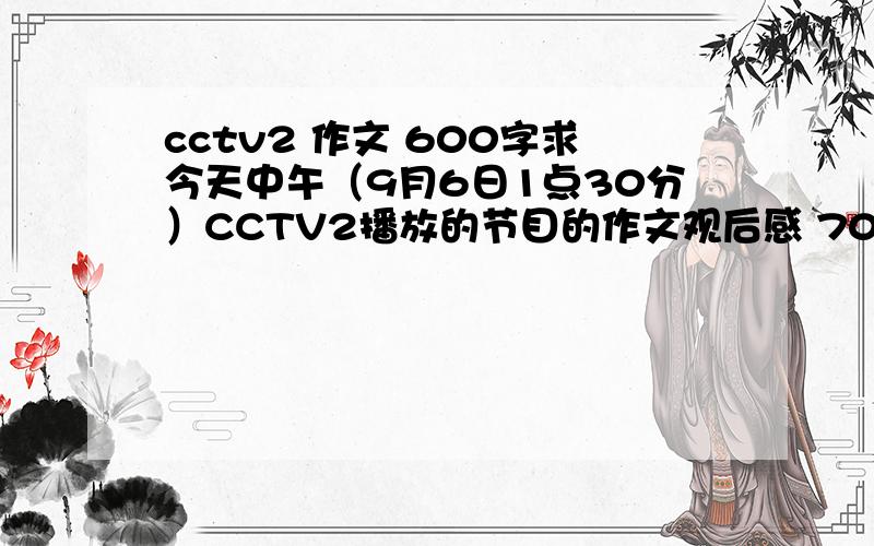 cctv2 作文 600字求今天中午（9月6日1点30分）CCTV2播放的节目的作文观后感 700字