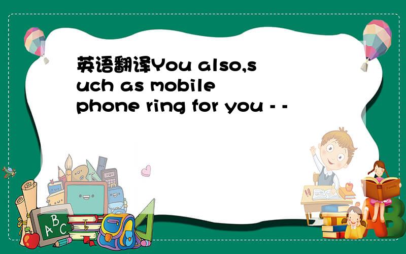 英语翻译You also,such as mobile phone ring for you - -
