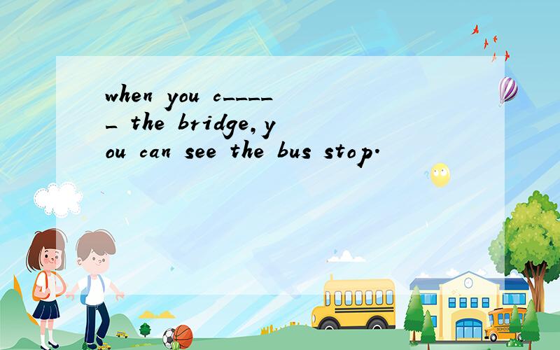 when you c_____ the bridge,you can see the bus stop.