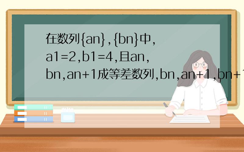 在数列{an},{bn}中,a1=2,b1=4,且an,bn,an+1成等差数列,bn,an+1,bn+1成等比数列（n