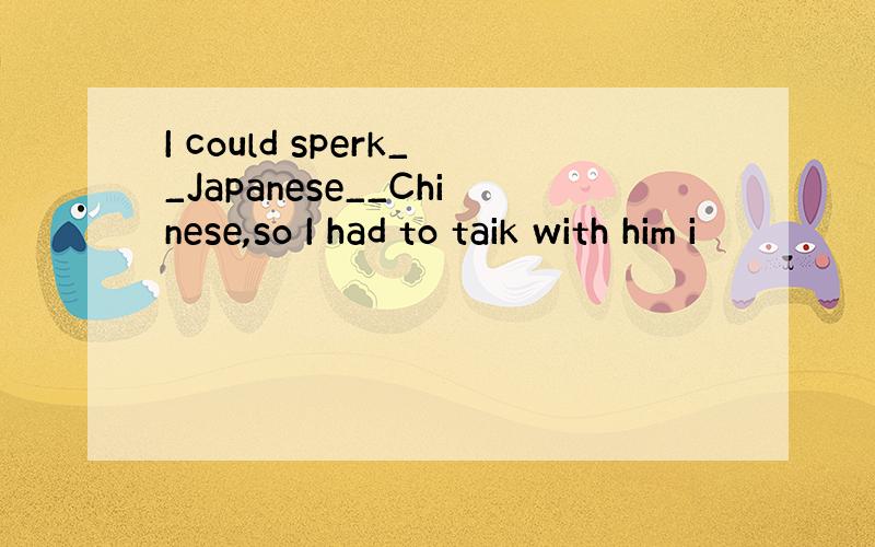 I could sperk__Japanese__Chinese,so I had to taik with him i