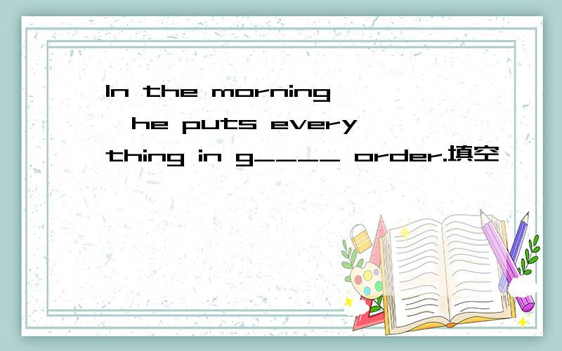 In the morning,he puts everything in g____ order.填空