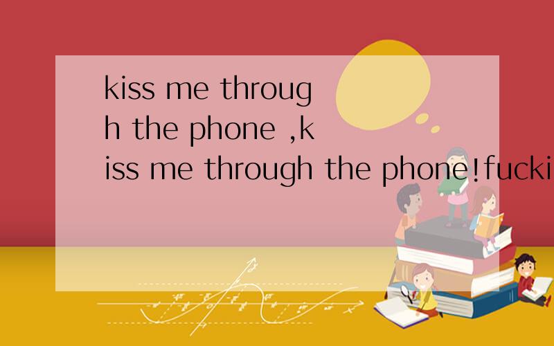 kiss me through the phone ,kiss me through the phone!fucking