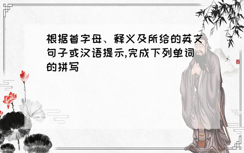 根据首字母、释义及所给的英文句子或汉语提示,完成下列单词的拼写