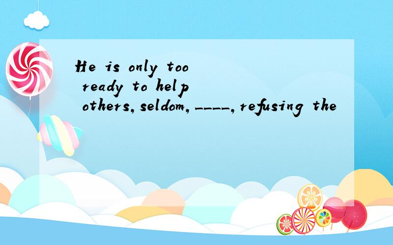 He is only too ready to help others,seldom,____,refusing the